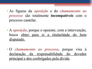 • As figuras da oposição e do chamamento ao
processo são totalmente incompatíveis com o
processo cautelar.
• A oposição, porque o opoente, com a intervenção,
busca obter para si a titularidade do bem
disputado.
• O chamamento ao processo, porque visa à
declaração da responsabilidade do devedor
principal e dos coobrigados pela dívida.
 