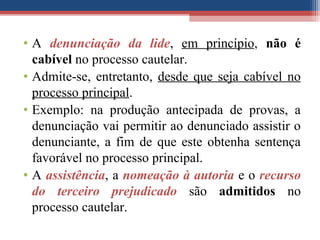 • A denunciação da lide, em princípio, não é
cabível no processo cautelar.
• Admite-se, entretanto, desde que seja cabível no
processo principal.
• Exemplo: na produção antecipada de provas, a
denunciação vai permitir ao denunciado assistir o
denunciante, a fim de que este obtenha sentença
favorável no processo principal.
• A assistência, a nomeação à autoria e o recurso
do terceiro prejudicado são admitidos no
processo cautelar.
 