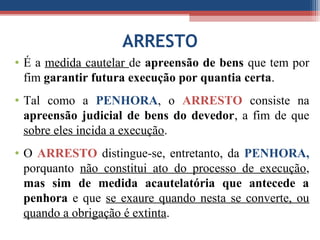 ARRESTO
• É a medida cautelar de apreensão de bens que tem por
fim garantir futura execução por quantia certa.
• Tal como a PENHORA, o ARRESTO consiste na
apreensão judicial de bens do devedor, a fim de que
sobre eles incida a execução.
• O ARRESTO distingue-se, entretanto, da PENHORA,
porquanto não constitui ato do processo de execução,
mas sim de medida acautelatória que antecede a
penhora e que se exaure quando nesta se converte, ou
quando a obrigação é extinta.
 