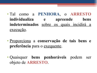 • Tal como a PENHORA, o ARRESTO
individualiza e apreende bens
indeterminados sobre os quais incidirá a
execução.
• Proporciona a conservação de tais bens e
preferência para o exequente.
• Quaisquer bens penhoráveis podem ser
objeto de ARRESTO.
 