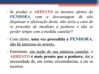 • Se produz o ARRESTO os mesmos efeitos da
PENHORA, com a desvantagem de não
dispensar a efetivação desta, não seria o caso de
se proceder de imediato à penhora e não se
perder tempo com a medida cautelar?
• Com efeito, uma vez procedida a PENHORA,
não há interesse no arresto.
• Entretanto, em razão de sua natureza cautelar, o
ARRESTO é mais pronto que a penhora, daí a
necessidade de, em certas circunstâncias, a ele se
recorrer.
 