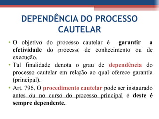DEPENDÊNCIA DO PROCESSO
CAUTELAR
• O objetivo do processo cautelar é garantir a
efetividade do processo de conhecimento ou de
execução.
• Tal finalidade denota o grau de dependência do
processo cautelar em relação ao qual oferece garantia
(principal).
• Art. 796. O procedimento cautelar pode ser instaurado
antes ou no curso do processo principal e deste é
sempre dependente.
 