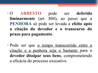 • O ARRESTO pode ser deferido
liminarmente (art. 804), ao passo que a
PENHORA só pode ser levada a efeito após
a citação do devedor e o transcurso do
prazo para pagamento.
• Pode ser que o tempo transcorrido entre a
citação e a penhora seja o bastante para o
devedor dissipar seus bens, comprometendo
a eficácia do processo executivo.
 