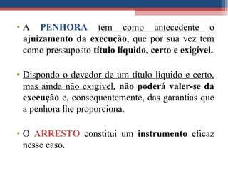 • A PENHORA tem como antecedente o
ajuizamento da execução, que por sua vez tem
como pressuposto título líquido, certo e exigível.
• Dispondo o devedor de um título líquido e certo,
mas ainda não exigível, não poderá valer-se da
execução e, consequentemente, das garantias que
a penhora lhe proporciona.
• O ARRESTO constitui um instrumento eficaz
nesse caso.
 