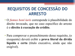 REQUISITOS DE CONCESSÃO DO
ARRESTO
• O fumus boni iuris corresponde à plausibilidade do
direito invocado, que no caso específico do arresto
é o direito à execução do crédito.
• Para comprovar o preenchimento desse requisito, (o
exequente) deverá exibir a prova literal da dívida
líquida e certa (título executivo, ainda que não
exigível).
 