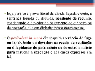 • Equipara-se à prova literal da dívida líquida e certa, a
sentença líquida ou ilíquida, pendente de recurso,
condenando o devedor no pagamento de dinheiro ou
de prestação que em dinheiro possa converter-se.
• O periculum in mora diz respeito ao receio de fuga
ou insolvência do devedor; ao receio de ocultação
ou dilapidação do patrimônio ou de outro artifício
para fraudar a execução e aos casos expressos em
lei.
 