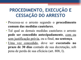 PROCEDIMENTO, EXECUÇÃO E
CESSAÇÃO DO ARRESTO
• Processa-se o arresto segundo o procedimento
comum das medidas cautelares.
• Tal qual as demais medidas cautelares o arresto
pode ser concedido antecipadamente, com ou
sem justificação prévia, ou a final, na sentença.
• Uma vez concedido, deve ser executado no
prazo de 30 dias contado de sua decretação, sob
pena de perda de sua eficácia (art. 808, I).
 