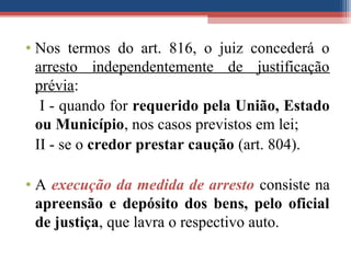 • Nos termos do art. 816, o juiz concederá o
arresto independentemente de justificação
prévia:
I - quando for requerido pela União, Estado
ou Município, nos casos previstos em lei;
II - se o credor prestar caução (art. 804).
• A execução da medida de arresto consiste na
apreensão e depósito dos bens, pelo oficial
de justiça, que lavra o respectivo auto.
 