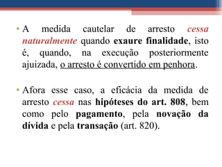 • A medida cautelar de arresto cessa
naturalmente quando exaure finalidade, isto
é, quando, na execução posteriormente
ajuizada, o arresto é convertido em penhora.
• Afora esse caso, a eficácia da medida de
arresto cessa nas hipóteses do art. 808, bem
como pelo pagamento, pela novação da
dívida e pela transação (art. 820).
 