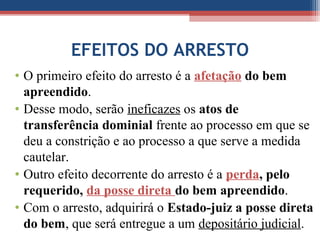 EFEITOS DO ARRESTO
• O primeiro efeito do arresto é a afetação do bem
apreendido.
• Desse modo, serão ineficazes os atos de
transferência dominial frente ao processo em que se
deu a constrição e ao processo a que serve a medida
cautelar.
• Outro efeito decorrente do arresto é a perda, pelo
requerido, da posse direta do bem apreendido.
• Com o arresto, adquirirá o Estado-juiz a posse direta
do bem, que será entregue a um depositário judicial.
 