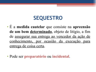 SEQUESTRO
• É a medida cautelar que consiste na apreensão
de um bem determinado, objeto de litígio, a fim
de assegurar sua entrega ao vencedor da ação de
conhecimento, por ocasião da execução para
entrega de coisa certa.
• Pode ser preparatório ou incidental.
 
