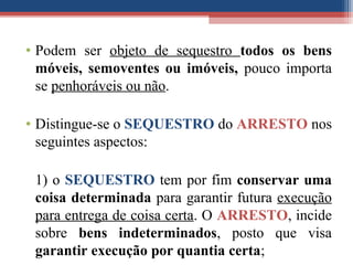 • Podem ser objeto de sequestro todos os bens
móveis, semoventes ou imóveis, pouco importa
se penhoráveis ou não.
• Distingue-se o SEQUESTRO do ARRESTO nos
seguintes aspectos:
1) o SEQUESTRO tem por fim conservar uma
coisa determinada para garantir futura execução
para entrega de coisa certa. O ARRESTO, incide
sobre bens indeterminados, posto que visa
garantir execução por quantia certa;
 