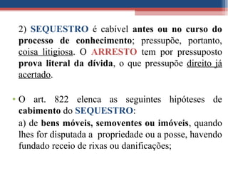 2) SEQUESTRO é cabível antes ou no curso do
processo de conhecimento; pressupõe, portanto,
coisa litigiosa. O ARRESTO tem por pressuposto
prova literal da dívida, o que pressupõe direito já
acertado.
• O art. 822 elenca as seguintes hipóteses de
cabimento do SEQUESTRO:
a) de bens móveis, semoventes ou imóveis, quando
lhes for disputada a propriedade ou a posse, havendo
fundado receio de rixas ou danificações;
 