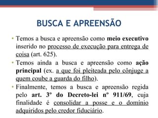BUSCA E APREENSÃO
• Temos a busca e apreensão como meio executivo
inserido no processo de execução para entrega de
coisa (art. 625).
• Temos ainda a busca e apreensão como ação
principal (ex. a que foi pleiteada pelo cônjuge a
quem coube a guarda do filho).
• Finalmente, temos a busca e apreensão regida
pelo art. 3º do Decreto-lei nº 911/69, cuja
finalidade é consolidar a posse e o domínio
adquiridos pelo credor fiduciário.
 