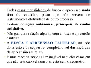 • Todas essas modalidades de busca e apreensão nada
têm de cautelar, posto que não servem de
instrumento à efetividade de outro processo.
• Trata-se de ações autônomas, principais, de cunho
satisfativo.
• Não guardam relação alguma com a busca e apreensão
cautelar.
• A BUSCA E APREENSÃO CAUTELAR, ao lado
do arresto e do sequestro, completa o rol das medidas
de apreensão cautelar.
• É uma medida residual, manejável naqueles casos em
que não seja cabível nem o arresto nem o sequestro.
 