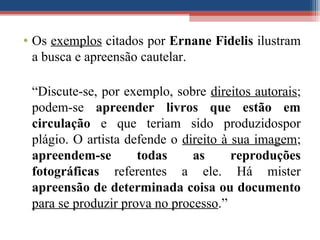 • Os exemplos citados por Ernane Fidelis ilustram
a busca e apreensão cautelar.
“Discute-se, por exemplo, sobre direitos autorais;
podem-se apreender livros que estão em
circulação e que teriam sido produzidospor
plágio. O artista defende o direito à sua imagem;
apreendem-se todas as reproduções
fotográficas referentes a ele. Há mister
apreensão de determinada coisa ou documento
para se produzir prova no processo.”
 