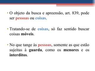• O objeto da busca e apreensão, art. 839, pode
ser pessoas ou coisas.
• Tratando-se de coisas, só faz sentido buscar
coisas móveis.
• No que tange às pessoas, somente as que estão
sujeitas à guarda, como os menores e os
interditos.
 