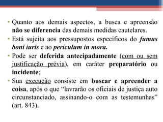 • Quanto aos demais aspectos, a busca e apreensão
não se diferencia das demais medidas cautelares.
• Está sujeita aos pressupostos específicos do fumus
boni iuris e ao periculum in mora.
• Pode ser deferida antecipadamente (com ou sem
justificação prévia), em caráter preparatório ou
incidente;
• Sua execução consiste em buscar e apreender a
coisa, após o que “lavrarão os oficiais de justiça auto
circunstanciado, assinando-o com as testemunhas”
(art. 843).
 