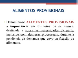 ALIMENTOS PROVISIONAIS
• Denomina-se ALIMENTOS PROVISIONAIS
a importância em dinheiro ou in natura,
destinada a suprir as necessidades da parte,
inclusive com despesas processuais, durante a
pendência da demanda que envolva fixação de
alimentos.
 