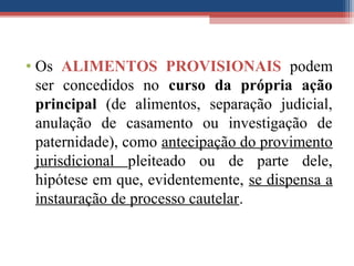 • Os ALIMENTOS PROVISIONAIS podem
ser concedidos no curso da própria ação
principal (de alimentos, separação judicial,
anulação de casamento ou investigação de
paternidade), como antecipação do provimento
jurisdicional pleiteado ou de parte dele,
hipótese em que, evidentemente, se dispensa a
instauração de processo cautelar.
 