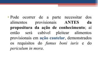 • Pode ocorrer de a parte necessitar dos
alimentos provisionais ANTES da
propositura da ação de conhecimento; aí
então será cabível pleitear alimentos
provisionais em ação cautelar, demonstrados
os requisitos do fumus boni iuris e do
periculum in mora.
 
