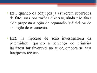 • Ex1. quando os cônjuges já estiverem separados
de fato, mas por razões diversas, ainda não tiver
sido proposta a ação de separação judicial ou de
anulação de casamento.
• Ex2. na hipótese de ação investigatória da
paternidade, quando a sentença de primeira
instância for favorável ao autor, embora se haja
interposto recurso.
 