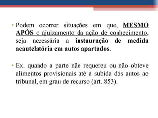 • Podem ocorrer situações em que, MESMO
APÓS o ajuizamento da ação de conhecimento,
seja necessária a instauração de medida
acautelatória em autos apartados.
• Ex. quando a parte não requereu ou não obteve
alimentos provisionais até a subida dos autos ao
tribunal, em grau de recurso (art. 853).
 
