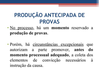 PRODUÇÃO ANTECIPADA DE
PROVAS
• No processo, há um momento reservado a
produção de provas.
• Porém, há circunstâncias excepcionais que
autorizam a parte promover, antes do
momento processual adequado, a coleta dos
elementos de convicção necessários à
instrução da causa.
 