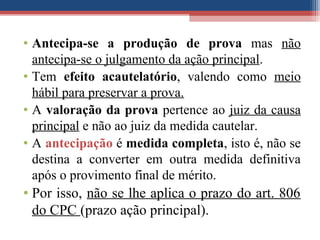 • Antecipa-se a produção de prova mas não
antecipa-se o julgamento da ação principal.
• Tem efeito acautelatório, valendo como meio
hábil para preservar a prova.
• A valoração da prova pertence ao juiz da causa
principal e não ao juiz da medida cautelar.
• A antecipação é medida completa, isto é, não se
destina a converter em outra medida definitiva
após o provimento final de mérito.
• Por isso, não se lhe aplica o prazo do art. 806
do CPC (prazo ação principal).
 