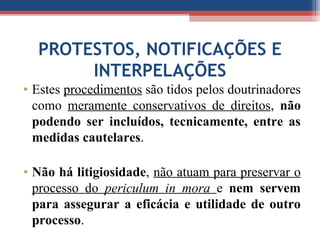 PROTESTOS, NOTIFICAÇÕES E
INTERPELAÇÕES
• Estes procedimentos são tidos pelos doutrinadores
como meramente conservativos de direitos, não
podendo ser incluídos, tecnicamente, entre as
medidas cautelares.
• Não há litigiosidade, não atuam para preservar o
processo do periculum in mora e nem servem
para assegurar a eficácia e utilidade de outro
processo.
 