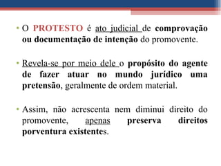 • O PROTESTO é ato judicial de comprovação
ou documentação de intenção do promovente.
• Revela-se por meio dele o propósito do agente
de fazer atuar no mundo jurídico uma
pretensão, geralmente de ordem material.
• Assim, não acrescenta nem diminui direito do
promovente, apenas preserva direitos
porventura existentes.
 