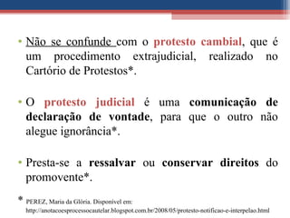 • Não se confunde com o protesto cambial, que é
um procedimento extrajudicial, realizado no
Cartório de Protestos*.
• O protesto judicial é uma comunicação de
declaração de vontade, para que o outro não
alegue ignorância*.
• Presta-se a ressalvar ou conservar direitos do
promovente*.
* PEREZ, Maria da Glória. Disponível em:
http://anotacoesprocessocautelar.blogspot.com.br/2008/05/protesto-notificao-e-interpelao.html
 