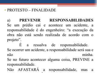 • PROTESTO – FINALIDADE
a) PREVENIR RESPONSABILIDADES
Se um prédio cai e acontece um acidente, a
responsabilidade é do engenheiro: “a execução da
obra não está sendo realizada de acordo com o
projeto”.
É a ressalva de responsabilidade.
Se ocorrer um acidente, a responsabilidade será sua e
não minha.
Se no futuro acontecer alguma coisa, PREVINE a
responsabilidade.
Não AFASTARÁ a responsabilidade, mas a
 