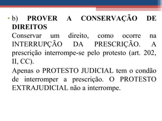 • b) PROVER A CONSERVAÇÃO DE
DIREITOS
Conservar um direito, como ocorre na
INTERRUPÇÃO DA PRESCRIÇÃO. A
prescrição interrompe-se pelo protesto (art. 202,
II, CC).
Apenas o PROTESTO JUDICIAL tem o condão
de interromper a prescrição. O PROTESTO
EXTRAJUDICIAL não a interrompe.
 