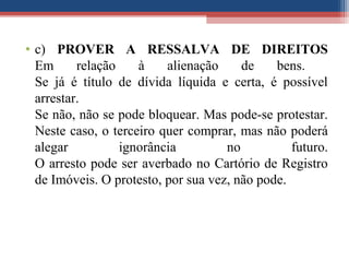 • c) PROVER A RESSALVA DE DIREITOS
Em relação à alienação de bens.
Se já é título de dívida líquida e certa, é possível
arrestar.
Se não, não se pode bloquear. Mas pode-se protestar.
Neste caso, o terceiro quer comprar, mas não poderá
alegar ignorância no futuro.
O arresto pode ser averbado no Cartório de Registro
de Imóveis. O protesto, por sua vez, não pode.
 