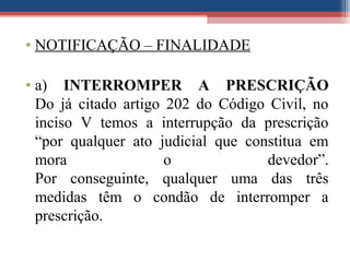 • NOTIFICAÇÃO – FINALIDADE
• a) INTERROMPER A PRESCRIÇÃO
Do já citado artigo 202 do Código Civil, no
inciso V temos a interrupção da prescrição
“por qualquer ato judicial que constitua em
mora o devedor”.
Por conseguinte, qualquer uma das três
medidas têm o condão de interromper a
prescrição.
 