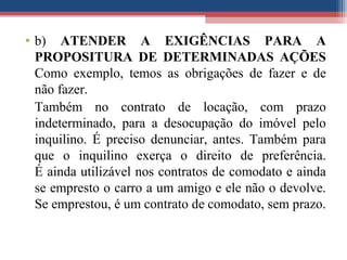 • b) ATENDER A EXIGÊNCIAS PARA A
PROPOSITURA DE DETERMINADAS AÇÕES
Como exemplo, temos as obrigações de fazer e de
não fazer.
Também no contrato de locação, com prazo
indeterminado, para a desocupação do imóvel pelo
inquilino. É preciso denunciar, antes. Também para
que o inquilino exerça o direito de preferência.
É ainda utilizável nos contratos de comodato e ainda
se empresto o carro a um amigo e ele não o devolve.
Se emprestou, é um contrato de comodato, sem prazo.
 