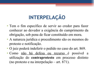 INTERPELAÇÃO
• Tem o fim específico de servir ao credor para fazer
conhecer ao devedor a exigência do cumprimento da
obrigação, sob pena de ficar constituído em mora.
• A natureza jurídica e procedimento são os mesmos do
protesto e notificação.
• O juiz poderá indeferir o pedido no caso do art. 869.
• Como não há defesa ou recurso é possível a
utilização do contraprotesto em processo distinto
(no protesto e na interpelação – art. 871).
 