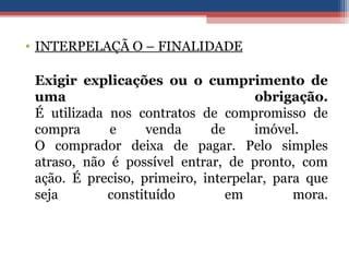 • INTERPELAÇÃ O – FINALIDADE
Exigir explicações ou o cumprimento de
uma obrigação.
É utilizada nos contratos de compromisso de
compra e venda de imóvel.
O comprador deixa de pagar. Pelo simples
atraso, não é possível entrar, de pronto, com
ação. É preciso, primeiro, interpelar, para que
seja constituído em mora.
 