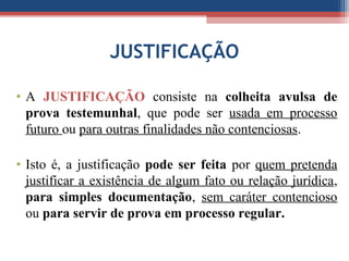 JUSTIFICAÇÃO
• A JUSTIFICAÇÃO consiste na colheita avulsa de
prova testemunhal, que pode ser usada em processo
futuro ou para outras finalidades não contenciosas.
• Isto é, a justificação pode ser feita por quem pretenda
justificar a existência de algum fato ou relação jurídica,
para simples documentação, sem caráter contencioso
ou para servir de prova em processo regular.
 