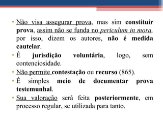 • Não visa assegurar prova, mas sim constituir
prova, assim não se funda no periculum in mora,
por isso, dizem os autores, não é medida
cautelar.
• É jurisdição voluntária, logo, sem
contenciosidade.
• Não permite contestação ou recurso (865).
• É simples meio de documentar prova
testemunhal.
• Sua valoração será feita posteriormente, em
processo regular, se utilizada para tanto.
 
