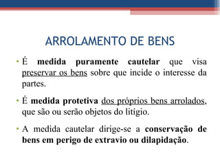 ARROLAMENTO DE BENS
• É medida puramente cautelar que visa
preservar os bens sobre que incide o interesse da
partes.
• É medida protetiva dos próprios bens arrolados,
que são ou serão objetos do litígio.
• A medida cautelar dirige-se a conservação de
bens em perigo de extravio ou dilapidação.
 