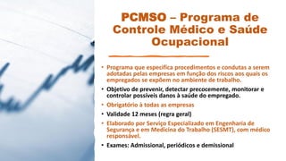 PCMSO – Programa de
Controle Médico e Saúde
Ocupacional
• Programa que especifica procedimentos e condutas a serem
adotadas pelas empresas em função dos riscos aos quais os
empregados se expõem no ambiente de trabalho.
• Objetivo de prevenir, detectar precocemente, monitorar e
controlar possíveis danos à saúde do empregado.
• Obrigatório à todas as empresas
• Validade 12 meses (regra geral)
• Elaborado por Serviço Especializado em Engenharia de
Segurança e em Medicina do Trabalho (SESMT), com médico
responsável.
• Exames: Admissional, periódicos e demissional
 