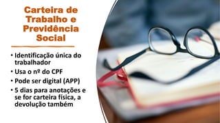 Carteira de
Trabalho e
Previdência
Social
• Identificação única do
trabalhador
• Usa o nº do CPF
• Pode ser digital (APP)
• 5 dias para anotações e
se for carteira física, a
devolução também
 