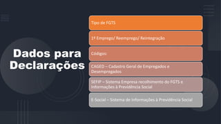 Dados para
Declarações
Tipo de FGTS
1º Emprego/ Reemprego/ Reintegração
Códigos:
CAGED – Cadastro Geral de Empregados e
Desempregados
SEFIP – Sistema Empresa recolhimento do FGTS e
Informações à Previdência Social
E-Social – Sistema de Informações à Previdência Social
 
