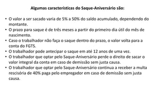 Algumas características do Saque-Aniversário são:
• O valor a ser sacado varia de 5% a 50% do saldo acumulado, dependendo do
montante.
• O prazo para saque é de três meses a partir do primeiro dia útil do mês de
nascimento.
• Caso o trabalhador não faça o saque dentro do prazo, o valor volta para a
conta do FGTS.
• O trabalhador pode antecipar o saque em até 12 anos de uma vez.
• O trabalhador que optar pelo Saque-Aniversário perde o direito de sacar o
valor integral da conta em caso de demissão sem justa causa.
• O trabalhador que optar pelo Saque-Aniversário continua a receber a multa
rescisória de 40% paga pelo empregador em caso de demissão sem justa
causa.
 