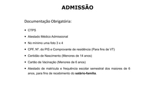 ADMISSÃO
Documentação Obrigatória:
 CTPS
 Atestado Médico Admissional
 No mínimo uma foto 3 x 4
 CPF, Nº. do PIS e Comprovante de residência (Para fins de VT)
 Certidão de Nascimento (Menores de 14 anos)
 Cartão de Vacinação (Menores de 6 anos)
 Atestado de matrícula e frequência escolar semestral dos maiores de 6
anos, para fins de recebimento do salário-família.
 