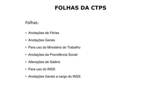 FOLHAS DA CTPS
Folhas:
• Anotações de Férias
• Anotações Gerais
• Para uso do Ministério do Trabalho
• Anotações da Previdência Social
• Alterações de Salário
• Para uso do INSS
• Anotações Gerais a cargo do INSS
 