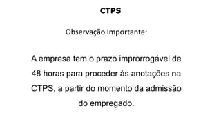CTPS
Observação Importante:
A empresa tem o prazo improrrogável de
48 horas para proceder às anotações na
CTPS, a partir do momento da admissão
do empregado.
 