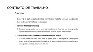 CONTRATO DE TRABALHO
Conceito:
 O art. 442 da CLT, conceitua Contrato Individual de Trabalho como um acordo entre
duas partes, de forma tácita ou expressa.
 Contrato Tácito (Silencioso)
 É quando o empregador não se opõe à prestação de serviços feita por um empregado,
pagando-lhe salário sem que antes tenha havido qualquer acordo entre as partes.
 Contrato de forma Expressa (Pode ser Escrito ou Verbal)
 É aquele firmado de forma clara entre as partes. Nele, o empregado e o empregador
firmam um acordo antes do início da prestação de serviço, ajustando o horário de trabalho,
o serviço a ser prestado, a remuneração, etc.
 